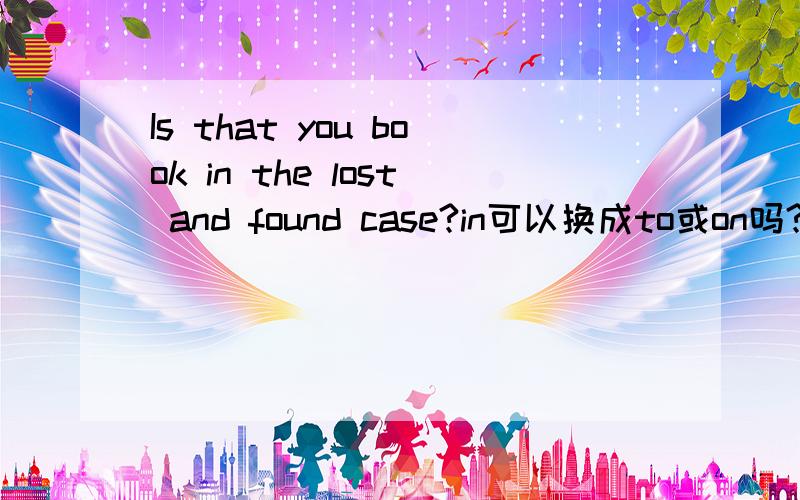 Is that you book in the lost and found case?in可以换成to或on吗?为什么?我问的是Is that you book in the lost and found case?不是in the lost and found case,回答完整一点拉.不然我还是一知半解的.