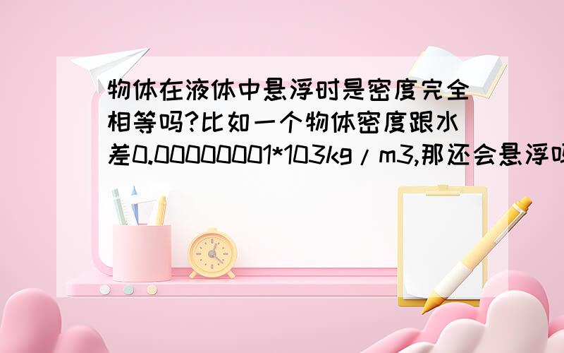 物体在液体中悬浮时是密度完全相等吗?比如一个物体密度跟水差0.00000001*103kg/m3,那还会悬浮吗?