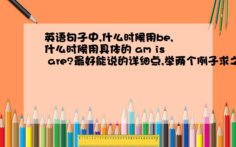 英语句子中,什么时候用be,什么时候用具体的 am is are?最好能说的详细点,举两个例子求之不得了.