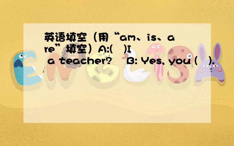 英语填空（用“am、is、are”填空）A:(   )I a teacher?    B: Yes, you (   ).        希望大家帮帮偶.!                T_T~````````````~~