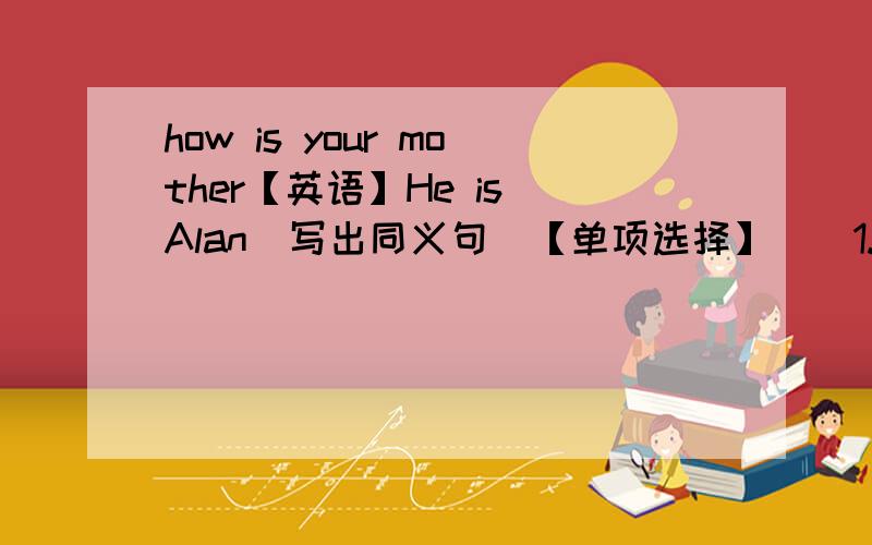 how is your mother【英语】He is Alan（写出同义句）【单项选择】（）1.—How is your mother?—（?）A.I’m fine,thanks B.she is 30 C.She is fine.Thanks you D.she is a teacher（）2.—（）are both in the school .A.Me and Helen