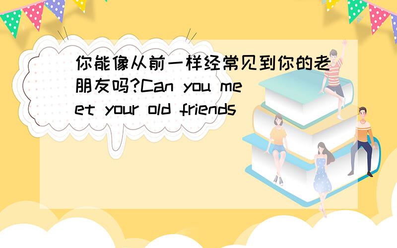 你能像从前一样经常见到你的老朋友吗?Can you meet your old friends ____________?