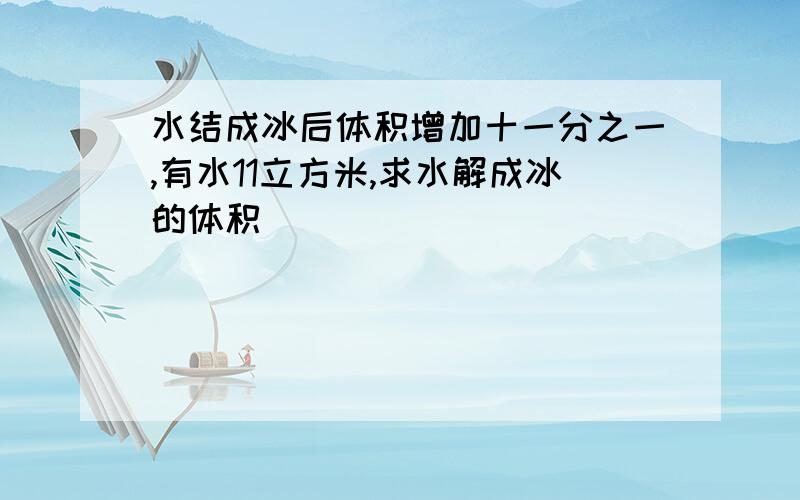 水结成冰后体积增加十一分之一,有水11立方米,求水解成冰的体积