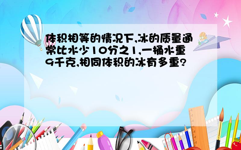 体积相等的情况下,冰的质量通常比水少10分之1,一桶水重9千克,相同体积的冰有多重?