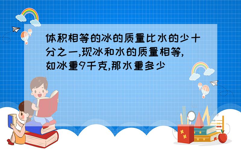 体积相等的冰的质量比水的少十分之一,现冰和水的质量相等,如冰重9千克,那水重多少