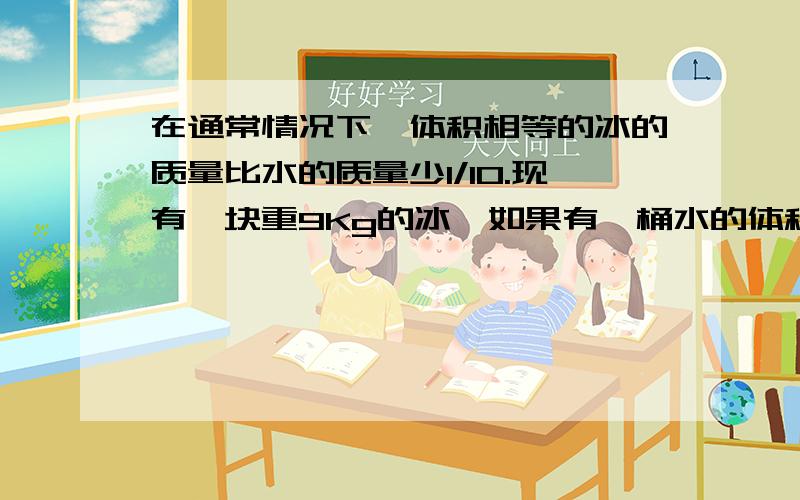 在通常情况下,体积相等的冰的质量比水的质量少1/10.现有一块重9Kg的冰,如果有一桶水的体积和这块冰的体相等,这桶水有多重