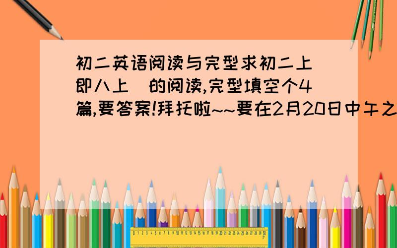 初二英语阅读与完型求初二上（即八上）的阅读,完型填空个4篇,要答案!拜托啦~~要在2月20日中午之前哦!~~