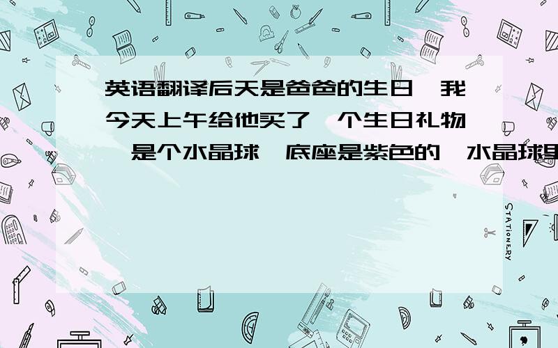 英语翻译后天是爸爸的生日,我今天上午给他买了一个生日礼物,是个水晶球,底座是紫色的,水晶球里面 有一个很可爱的小熊,希望爸爸能喜欢这个礼物