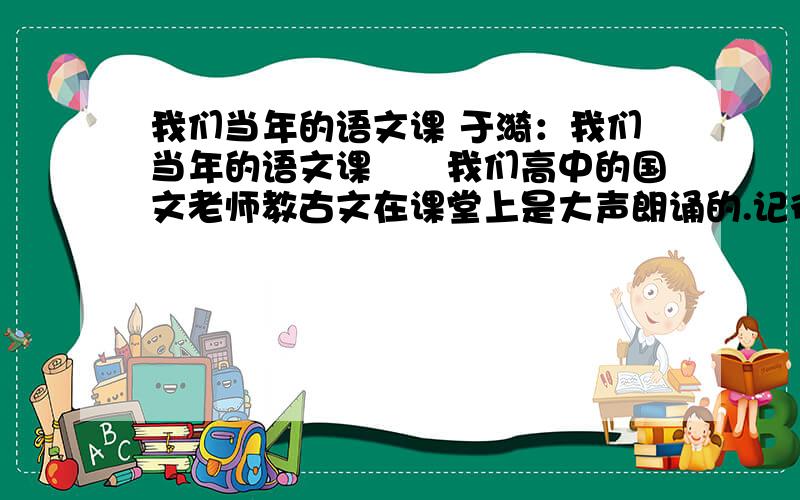 我们当年的语文课 于漪：我们当年的语文课　　我们高中的国文老师教古文在课堂上是大声朗诵的.记得老师教李后主的《浪淘沙》,书放在讲台上,根本未翻开,他边解释边朗诵,“帘外雨潺潺,