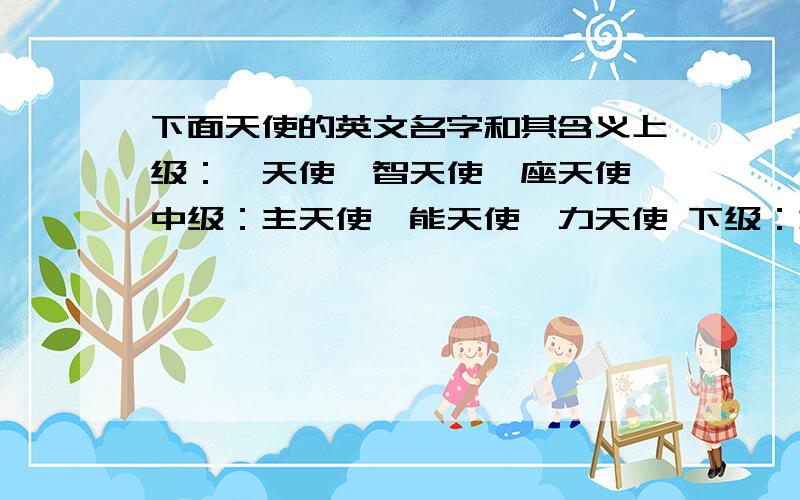 下面天使的英文名字和其含义上级：炽天使、智天使、座天使 中级：主天使、能天使、力天使 下级：权天使、大天使、一般天使