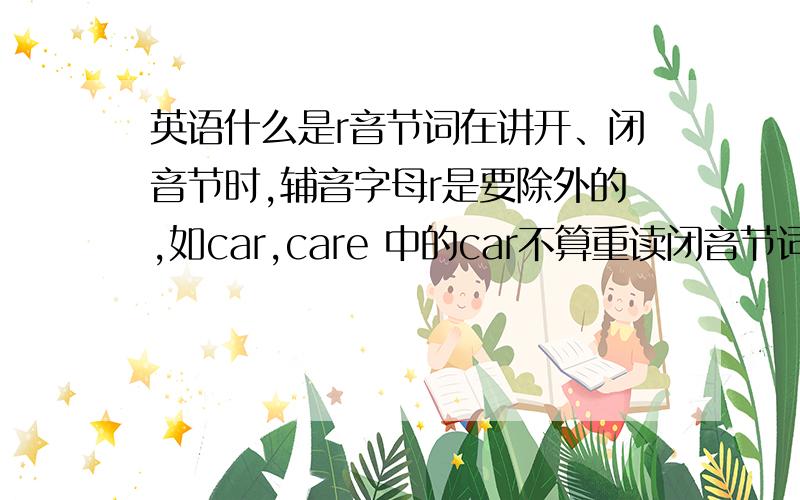 英语什么是r音节词在讲开、闭音节时,辅音字母r是要除外的,如car,care 中的car不算重读闭音节词,care也不算相对开音节词,它们都属于R音节词,关于R音节（元音字母+R组成的音节）有其特别的发