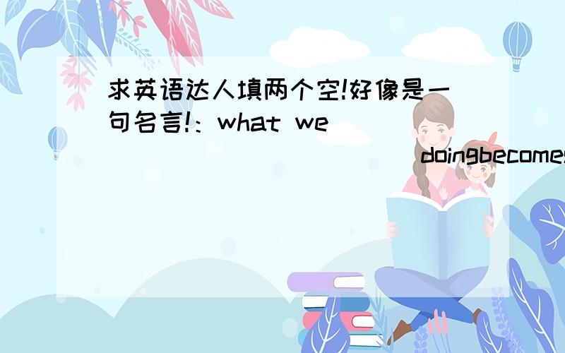 求英语达人填两个空!好像是一句名言!：what we ______ ______ doingbecomes easier ,as our ability increases.填什么?