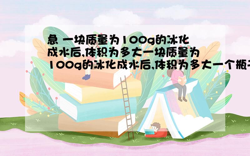 急 一块质量为100g的冰化成水后,体积为多大一块质量为100g的冰化成水后,体积为多大一个瓶子能装1kg的水,用这个瓶子能盛多少kg的酒精