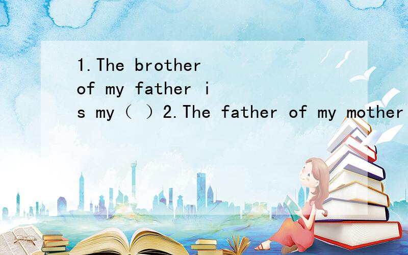 1.The brother of my father is my（ ）2.The father of my mother is my ( )3.The mother of my father is my ( )4.The sister of my mother is my ( )5.The daughter of my father's brother is my ( )6.One day,the big rabbit said to the small rabbit,