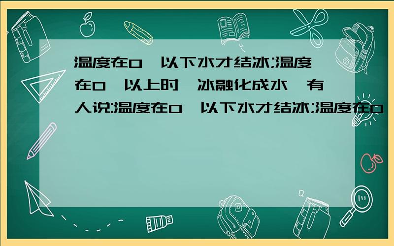 温度在0℃以下水才结冰;温度在0℃以上时,冰融化成水,有人说:温度在0℃以下水才结冰;温度在0℃以上时,冰融化成水.你认为有道理吗?你会选用哪些仪器,采用什么办法证明你的猜想?