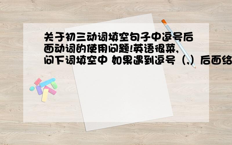 关于初三动词填空句子中逗号后面动词的使用问题!英语很菜,问下词填空中 如果遇到逗号（,）后面给你一个动词原形让你填 应该怎么填啊.（请列举一下一般可能遇到的几种情况,）