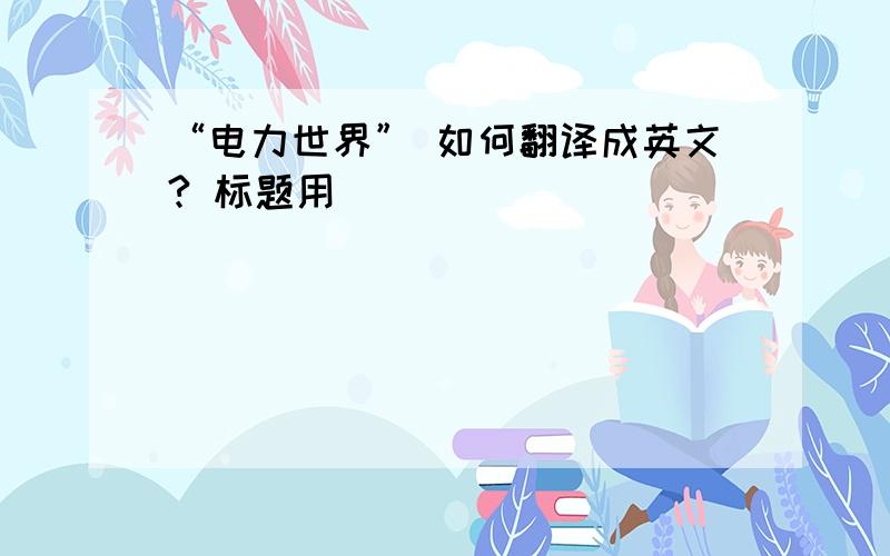 “电力世界” 如何翻译成英文? 标题用