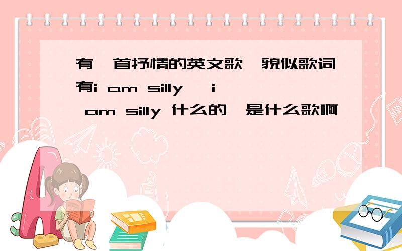 有一首抒情的英文歌,貌似歌词有i am silly ,i am silly 什么的,是什么歌啊