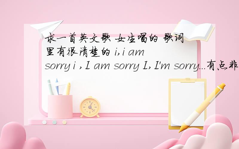 求一首英文歌 女生唱的 歌词里有很清楚的 i,i am sorry i ,I am sorry I,I'm sorry...有点非主流的感觉但绝对不是ldy lickem的 I'm sorry  那个我听过,感觉不太一样的.谢谢 谢谢 对了加分~~~  哦木马