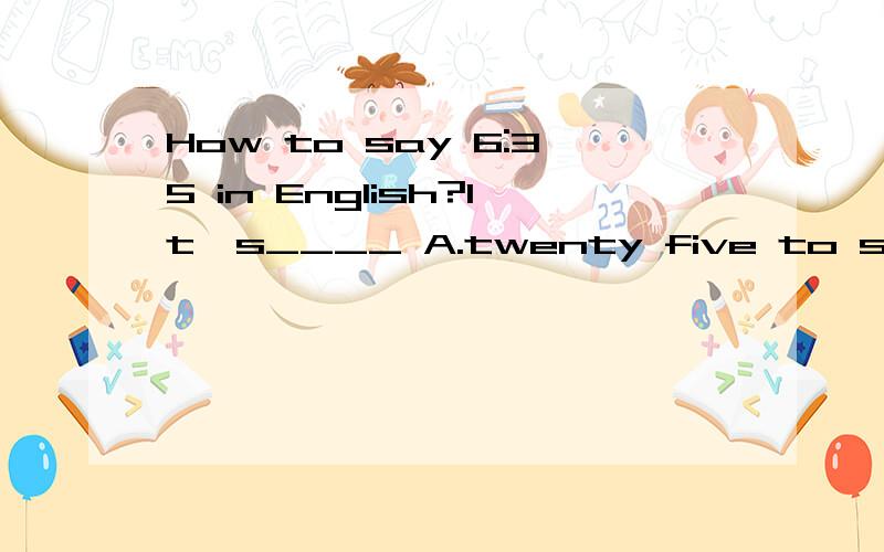 How to say 6:35 in English?It's____ A.twenty five to six B.twenty five to sevenC.thirty past six D.thirty five to six