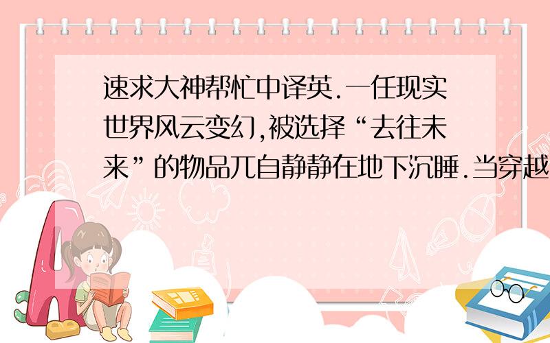 速求大神帮忙中译英.一任现实世界风云变幻,被选择“去往未来”的物品兀自静静在地下沉睡.当穿越30年的漫长光阴,你们相见,它还是它,你却不再是原来的你.这种与旧时光重逢的神奇体验令