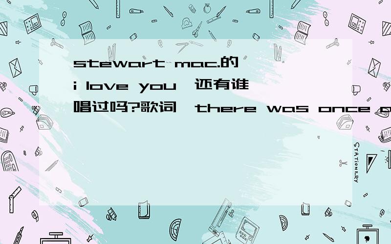 stewart mac.的《i love you》还有谁唱过吗?歌词,there was once a broken manwho walked a lonely roadand gave up all his dreams…………要英文版的,女声最好.