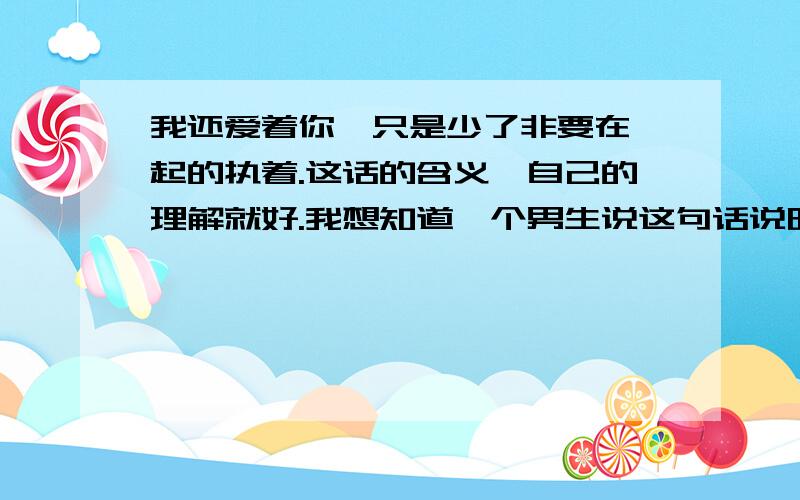 我还爱着你,只是少了非要在一起的执着.这话的含义,自己的理解就好.我想知道一个男生说这句话说明他到底爱还是不爱那个女生了,话说看到一个我喜欢的人对别人说这话心里还是有点不舒