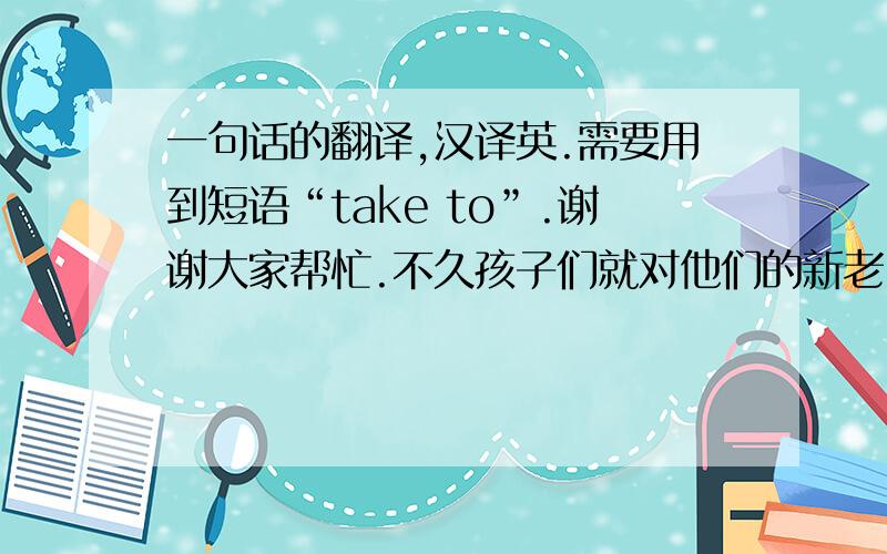 一句话的翻译,汉译英.需要用到短语“take to”.谢谢大家帮忙.不久孩子们就对他们的新老师产生好感.（take to）