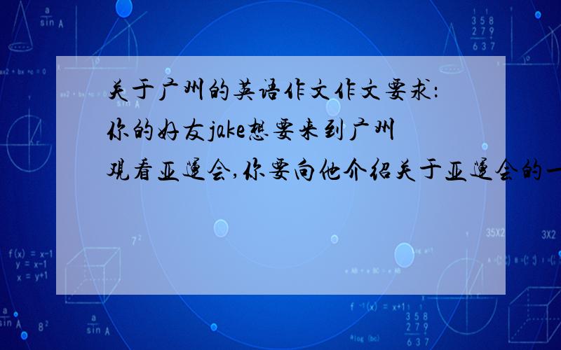 关于广州的英语作文作文要求：你的好友jake想要来到广州观看亚运会,你要向他介绍关于亚运会的一些相关知识以及广州有什么地方是值得他来的．请你用第一人称根据题目要求写一篇300字