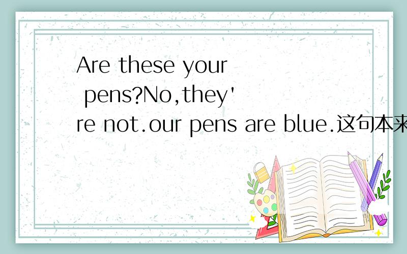 Are these your pens?No,they're not.our pens are blue.这句本来是代词填空的,our我填的是my,为什么不能解释为这些笔是你的吗?我的笔是蓝色的.而非要是这些笔是你们的吗?