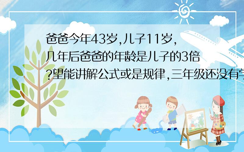 爸爸今年43岁,儿子11岁,几年后爸爸的年龄是儿子的3倍?望能讲解公式或是规律,三年级还没有学X Y ,老师也不让这样解题