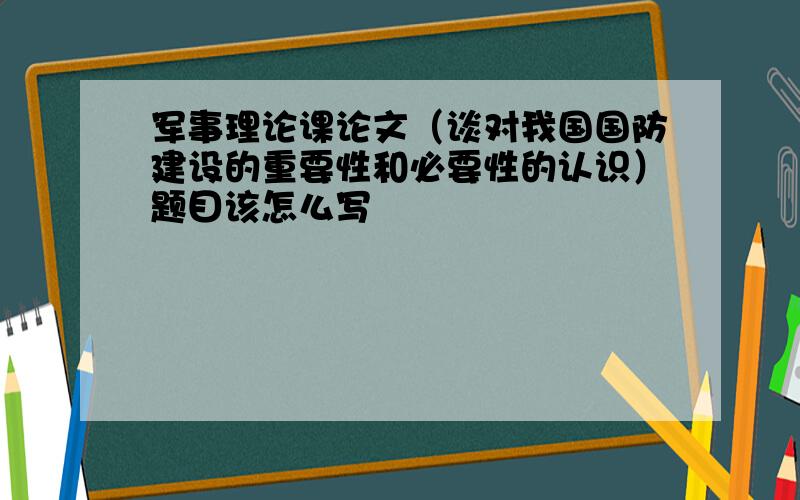 军事理论课论文（谈对我国国防建设的重要性和必要性的认识）题目该怎么写