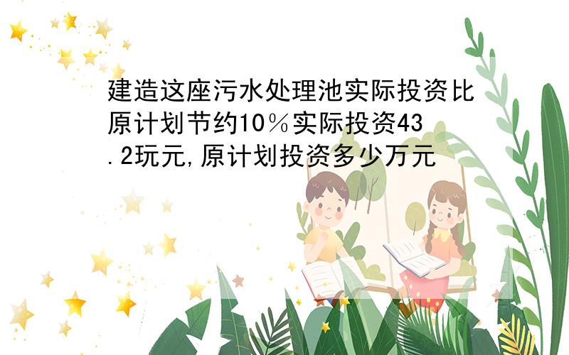 建造这座污水处理池实际投资比原计划节约10％实际投资43.2玩元,原计划投资多少万元