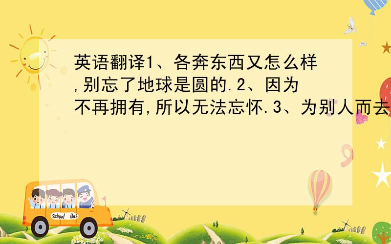 英语翻译1、各奔东西又怎么样,别忘了地球是圆的.2、因为不再拥有,所以无法忘怀.3、为别人而去刻意改变自己是无意义的,因为那样你就不是你了.4、单身就是一个人在食堂吃馄饨.5、距离并