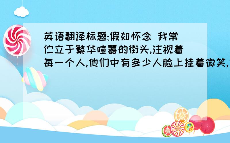 英语翻译标题:假如怀念 我常伫立于繁华喧嚣的街头,注视着每一个人,他们中有多少人脸上挂着微笑,他们中的你呢?我呢?相信自己吧!让我们大家撕下绕身的疲惫,仍弃满心的自卑.我们要勇敢的