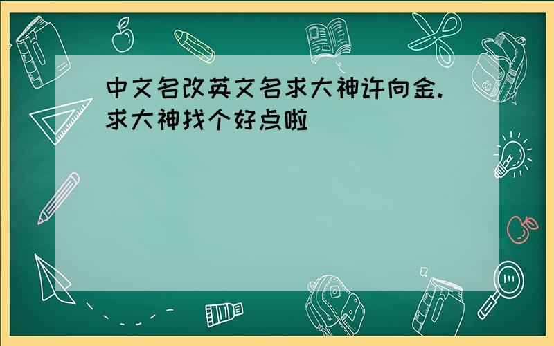 中文名改英文名求大神许向金.求大神找个好点啦