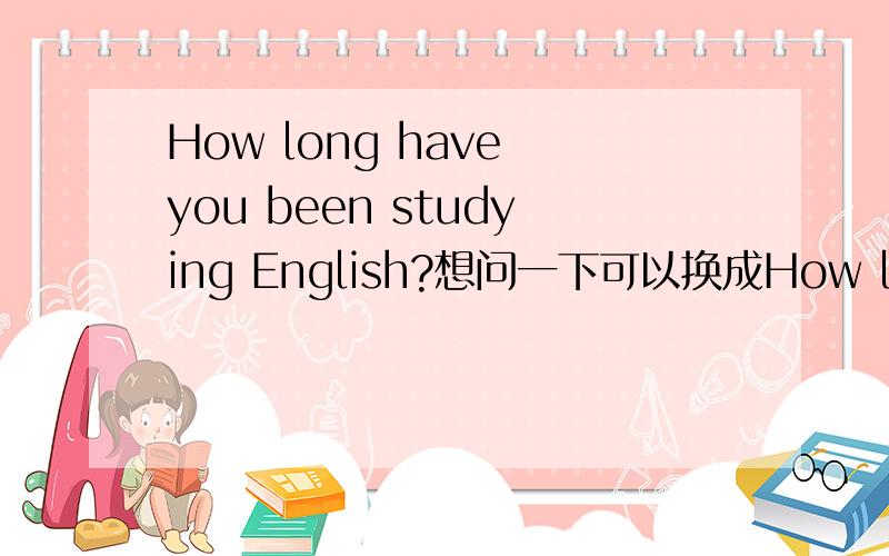 How long have you been studying English?想问一下可以换成How long have you studied English?Jack____（study） English since 2005.这句话给的答案是has been studying 请问可以换成has studied吗?理由