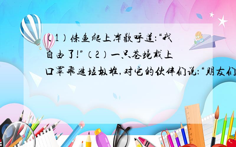 （1）条鱼爬上岸欢呼道：“我自由了!”（2）一只苍蝇戴上口罩飞进垃圾堆,对它的伙伴们说：“朋友们,我和你们不一样了!（3）青蛙爸爸使劲的踢了两脚,问儿子：“我们是不是有点儿像奔