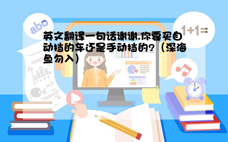 英文翻译一句话谢谢.你要买自动挡的车还是手动挡的?（深海鱼勿入）