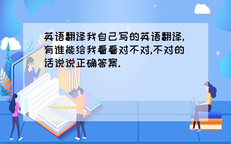 英语翻译我自己写的英语翻译,有谁能给我看看对不对,不对的话说说正确答案.