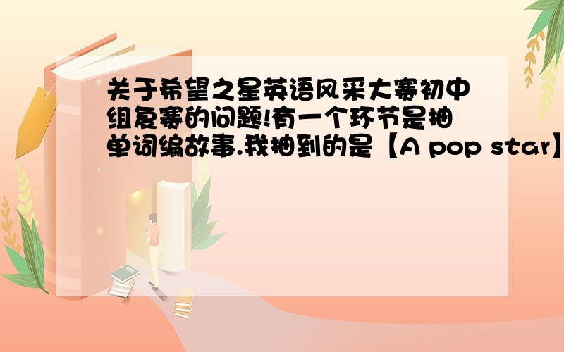 关于希望之星英语风采大赛初中组复赛的问题!有一个环节是抽单词编故事.我抽到的是【A pop star】【A fan】【A cemera】我是这样编的：one morning ,I take a cemera to the park.In the park,I see a pop star.She h