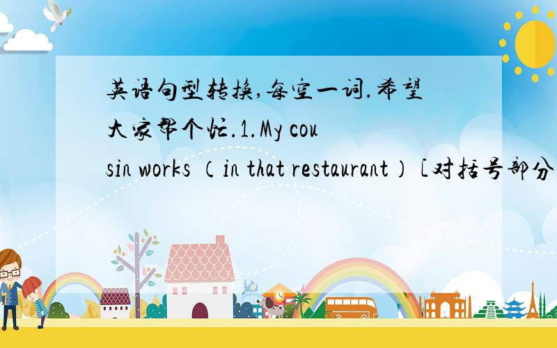 英语句型转换,每空一词.希望大家帮个忙.1.My cousin works （in that restaurant） [对括号部分提问]2.Frank,what does your brother do?[改为同意句]Frank,what’s your（ ） （ 3.His friend wants to be a newspaper reporter.[