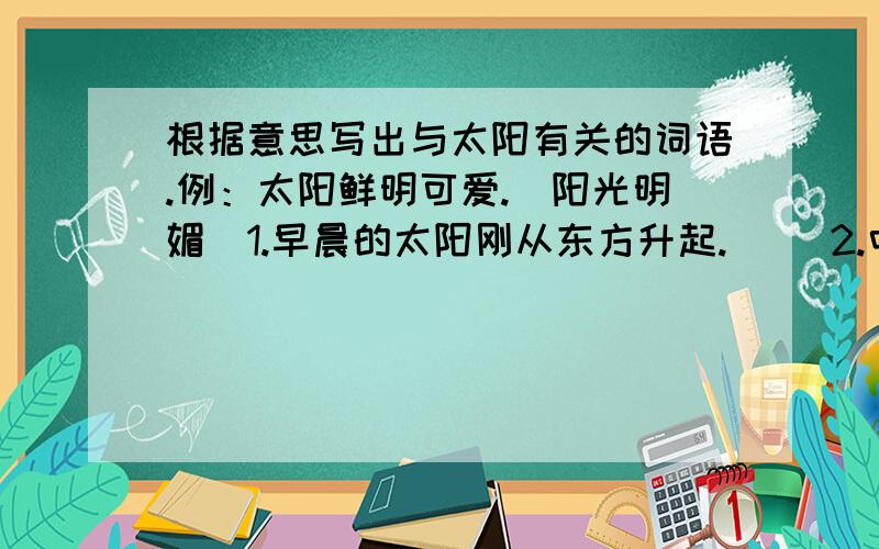 根据意思写出与太阳有关的词语.例：太阳鲜明可爱.（阳光明媚）1.早晨的太阳刚从东方升起.( )2.中午炎热的太阳挂在空中.( )3.太阳快要落山了.（ ）