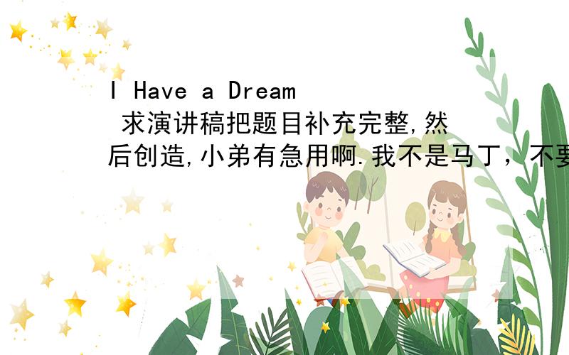 I Have a Dream 求演讲稿把题目补充完整,然后创造,小弟有急用啊.我不是马丁，不要他的演讲稿。网络上我自己也会搜的。