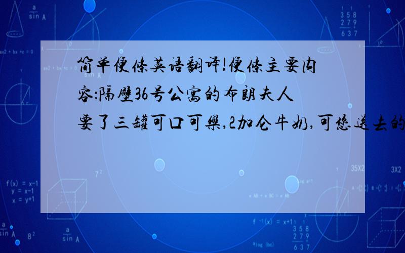 简单便条英语翻译!便条主要内容：隔壁36号公寓的布朗夫人要了三罐可口可乐,2加仑牛奶,可您送去的是2罐可口可乐,3加仑牛奶,布朗夫人希望您回来后给他回电话（399-8689）