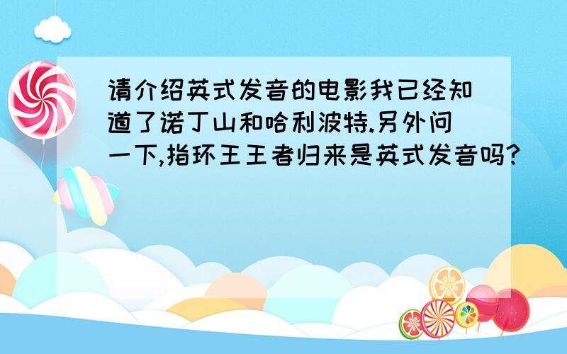 请介绍英式发音的电影我已经知道了诺丁山和哈利波特.另外问一下,指环王王者归来是英式发音吗?