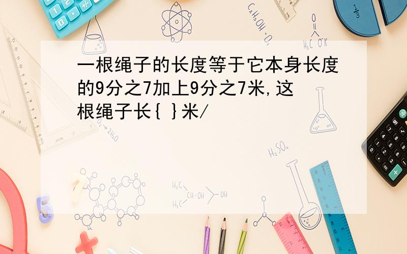 一根绳子的长度等于它本身长度的9分之7加上9分之7米,这根绳子长{ }米/