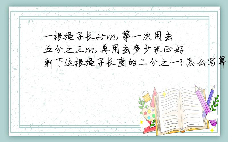 一根绳子长25m,第一次用去五分之三m,再用去多少米正好剩下这根绳子长度的二分之一?怎么写算式,快说,急用啊