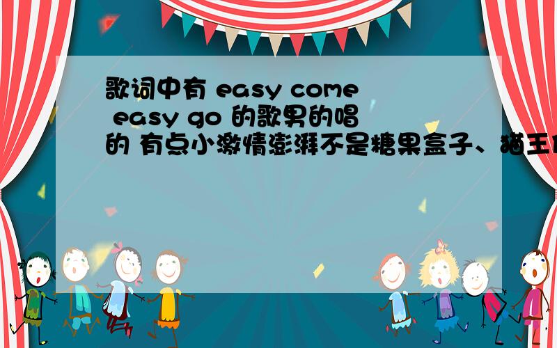 歌词中有 easy come easy go 的歌男的唱的 有点小激情澎湃不是糖果盒子、猫王什么的应该不是很老的歌,是最近的英语的