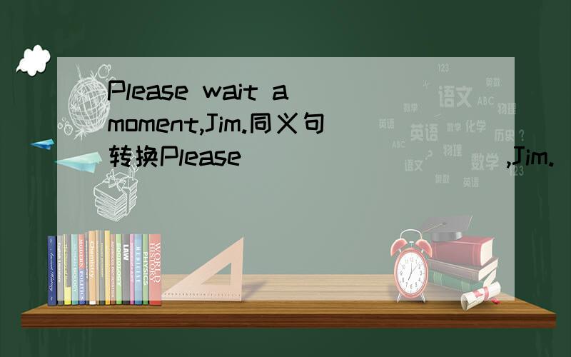 Please wait a moment,Jim.同义句转换Please___ ___ ___,Jim.